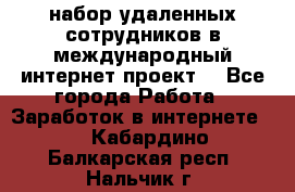 набор удаленных сотрудников в международный интернет-проект  - Все города Работа » Заработок в интернете   . Кабардино-Балкарская респ.,Нальчик г.